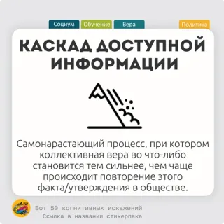 🥖 Социум Обучение Bepa
Политика
КАСКАД ДОСТУПНОЙ
ИНФОРМАЦИИ
Самонарастающий процесс, при котором
коллективная вера во что-либо
становится тем сильнее, чем чаще
происходит повторение этого
факта/утверждения в обществе.
Бот 50 когнитивных искажений
Ссылка в названии стикерпака informasi, masyarakat, pendidikan, keyakinan, politik, kepercayaan kolektif telegram sticker