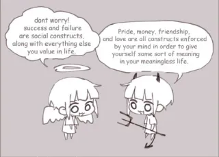 👍 dont worry!
success and failure
are social constructs,
along with everything else
you value in life.
Pride, money, friendship,
and love are all constructs enforced
by your mind in order to give
yourself some sort of meaning
in your meaningless life.
아이 Dibujos animados, Ángel, Diablo, Construcciones sociales, Filosofía, Sentido de la vida whatsapp sticker