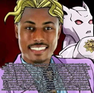 😁 Yoshikage Kira JoJo's Bizarre Adventure Meu nome é Yosh kage Kira. Tenho 33 anos. Minha casa fica na parte nordeste de
Monoh, onde todas as casas estão, e eu não sou casado. Eu trabalho como funcionario
das lojas de departamentos Kame Muelchego em casa 10005 05 dias as oito da noite, n
maximo. Eu não lume, mas ocasionalmente bebo, Estou na cama As 23 horas e me
certifico de ter dito horas de sono, não importa o que aconteça. Depois de tomar um
copo de leite morno e fazer cerca de vinte minutos de a longamentos antes de ir pain a
cama, geralmente não tenho problemas para dormir atende manha. Assim como um bebe
eu acordo sem nenhum cansaco ou estresse pela manhã. Foi me dito que não houve
problemas no meu último check up Estou tentando explicar que sou uma pessoa que
deseja viver umawida muito tranquila Eulcuido para não meincomodar com inimigos.
como ganhar e perder, isso me faria perderio sono a noite, Eassim que eu lido com a
sociedade e sei que é isso que me traz felicidade. Embora, se eu fosse lutar, não perderia
para ninguém Anime, Manga, JoJo's Bizarre Adventure, Yoshikage Kira telegram sticker