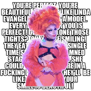 😡 YOU'RE PERFECT YOU'RE
BEAUTIFUL LIKE LINDA
EVANGEL A MODEL
EVERY YOU IS
PERFECT! D TONE THOSE
TIGHTS? E SMILING!
THEY EAT SINGLE
TIMES MNED
STAG SHE
COULD RE IN A
FUCKING HEY'LL BE
LIKE YOUR
SMILE! UL! Дрэг-квин, Цитата, Красота, Уверенность, Совершенство telegram sticker