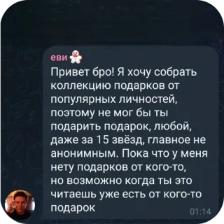 👍 Привет бро! Я хочу собрать коллекцию подарков от популярных личностей, поэтому не мог бы ты подарить подарок, любой, даже за 15 звёзд, главное не анонимным. Пока что у меня нету подарков от кого-то, но возможно когда ты это читаешь уже есть от кого-то подарок telegram sticker