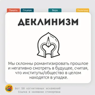 🥨 Память
Социум
Bepa
Политика
ДЕКЛИНИЗМ
Мы склонны романтизировать прошлое
и негативно смотреть в будущее, считая,
что институты/общество в целом
находятся в упадке.
Бот 50 когнитивных искажений
Ссылка в названии стикерпака Deklinisme, Politik, Masyarakat, Memori, Keyakinan, Bias kognitif telegram sticker