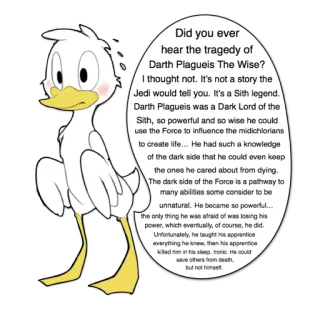 🅱 Star Wars Did you ever hear the tragedy of Darth Plagueis The Wise? I thought not. It's not a story the Jedi would tell you. It's a Sith legend. Darth Plagueis was a Dark Lord of the Sith, so powerful and so wise he could use the Force to influence the midichlorians to create life... He had such a knowledge of the dark side that he could even keep the ones he cared about from dying. The dark side of the Force is a pathway to many abilities some consider to be unnatural. He became so powerful... the only thing he was afraid of was losing his power, which eventually, of course, he did. Unfortunately, he taught his apprentice everything he knew then his apprentice killed him in his sleep. Ironic. He could save others from death but not himself. Darth Plagueis, Star Wars, Sith, côté obscur, tragédie, canard, sage whatsapp sticker