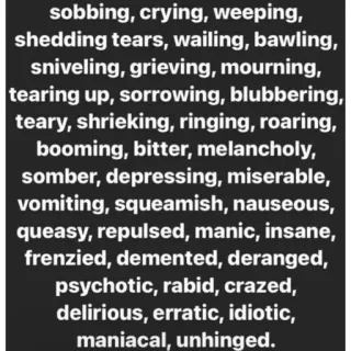 😖 sobbing, crying, weeping,
shedding tears, wailing, bawling,
sniveling, grieving, mourning,
tearing up, sorrowing, blubbering,
teary, shrieking, ringing, roaring,
booming, bitter, melancholy,
somber, depressing, miserable,
vomiting, squeamish, nauseous,
queasy, repulsed, manic, insane,
frenzied, demented, deranged,
psychotic, rabid, crazed,
delirious, erratic, idiotic,
maniacal, unhinged. грустный, плачет, эмоции, расстроенный, негатив, чувства telegram sticker