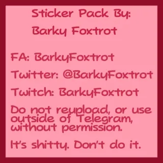 💋 Sticker Pack By:
Barky Foxtrot
FA: BarkyFoxtrot
Twitter: @BarkyFoxtrot
Twitch: Barky Foxtrot
Do not reupload, or use
outside of Telegram,
without permission.
It's shitty. Don't do it. Paquete de stickers, Copyright, Telegram, Barky Foxtrot, Redes sociales, Creador de contenido telegram sticker