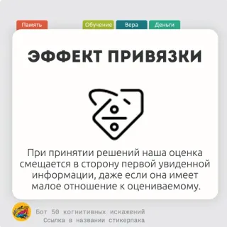 🌶 Память
Обучение Bepa Деньги
ЭФФЕКТ ПРИВЯЗКИ
При принятии решений наша оценка
смещается в сторону первой увиденной
информации, даже если она имеет
малое отношение к оцениваемому.
Бот 50 когнитивных искажений
Ссылка в названии стикерпака bias kognitif, psikologi, pengambilan keputusan, bias jangkar, pembelajaran, pendidikan telegram sticker