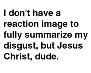 😑 7502841f I don't have a reaction image to fully summarize my disgust, but Jesus Christ, dude. meme, reaction, text, funny, disgust, jesus christ whatsapp sticker