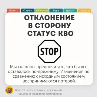 🧀 4dd737af ОТКЛОНЕНИЕ
В СТОРОНУ
СТАТУС-КВО
STOP
Мы склонны предпочитать, что бы все
оставалось по-прежнему. Изменения по
сравнению с исходным состоянием
воспринимаются потерей.
Бот 50 когнитивных искажений
Ссылка в названии стикерпака señal de stop, ruso, política, sesgo cognitivo, statu quo telegram sticker