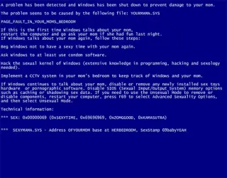 🏧 efaa1dbc A problem has been detected and windows has been shut down to prevent damage to your non.The problem seens to be caused by the following file: YOURMAMA, SYS
PAGE FAULT IN YOUR MOMS BEDROOM
If this is the first time windows talks about your nom,restart the computer and go ask your mom if she had fun last night.
If windows talks about your non again, follow these steps:
Beg windows not to have a sexy time with your non again.
Ask windows to at least use condon software.
wack the sexual kernel of windows (extensive knowledge in programming, hacking and sexology needed).
Implement a CCTV system in your mom's bedroom to keep track of windows and your non.
If windows continues to talk about your non, disable or remove any newly installed sex toys hardware or pornographic software. Disable SDOS (Sexual Input/Output System) memory options such as caching or shadowing sex data. If you need to use the unsexual Mode to remove or disable components, restart your computer, press F69 to select Advanced sexuality Options.and then select unsexual Mode.Technical information:
***SEX: 0x0000006) (OxSEXYΤΙΜΕ, 0x69696969, 0x20MGGOOD, OxKARASUTRA)
SEXYMANA SYS Address OFYOURMON base at HERBEDROOM, Sexstamp 69babyYEAH umorismo, parodia, messaggio di errore, tua madre, barzelletta whatsapp sticker