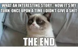 🤣 cd63bdfc Grumpy Cat WHAT AN INTERESTING STORY... NOW IT'S MY
TURN. ONCE UPON A TIME I DIDN'T GIVE A SHIT.
THE END mèo gắt gỏng, meme, mèo, hài hước, meme trên mạng, mỉa mai, hài telegram sticker